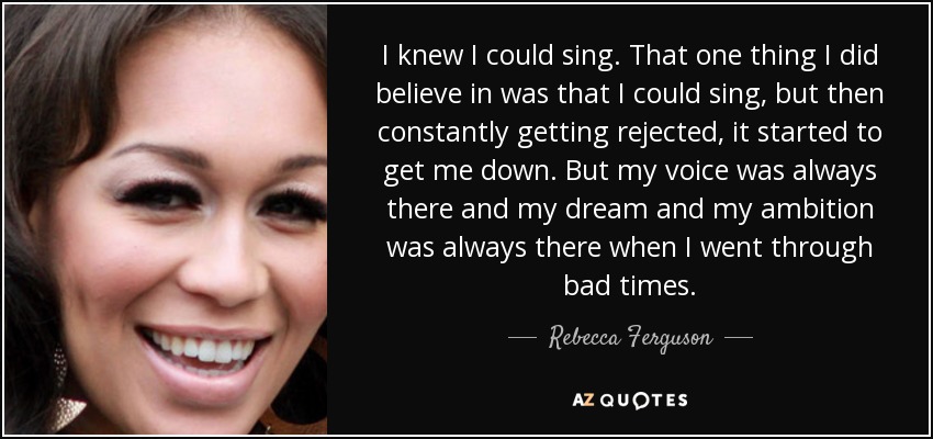 I knew I could sing. That one thing I did believe in was that I could sing, but then constantly getting rejected, it started to get me down. But my voice was always there and my dream and my ambition was always there when I went through bad times. - Rebecca Ferguson