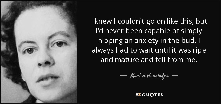 I knew I couldn't go on like this, but I'd never been capable of simply nipping an anxiety in the bud. I always had to wait until it was ripe and mature and fell from me. - Marlen Haushofer