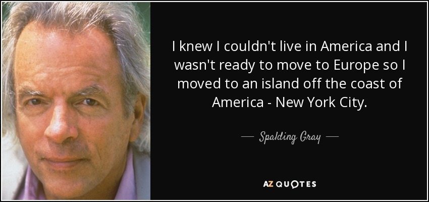 I knew I couldn't live in America and I wasn't ready to move to Europe so I moved to an island off the coast of America - New York City . - Spalding Gray