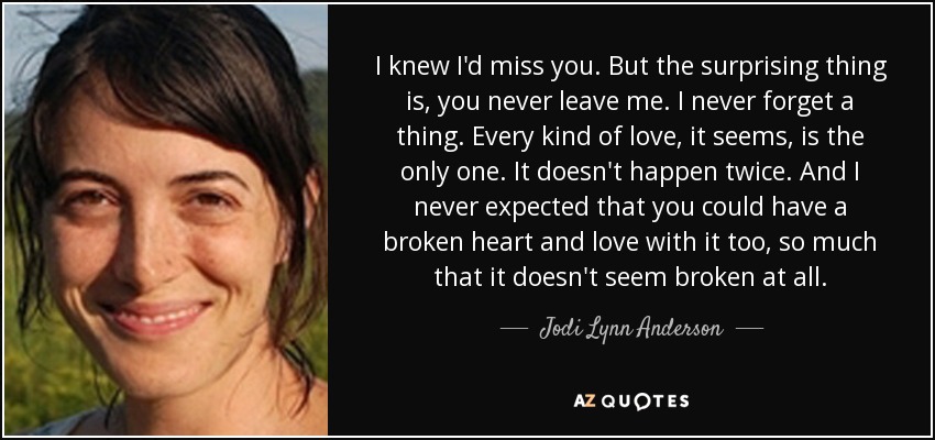 I knew I'd miss you. But the surprising thing is, you never leave me. I never forget a thing. Every kind of love, it seems, is the only one. It doesn't happen twice. And I never expected that you could have a broken heart and love with it too, so much that it doesn't seem broken at all. - Jodi Lynn Anderson