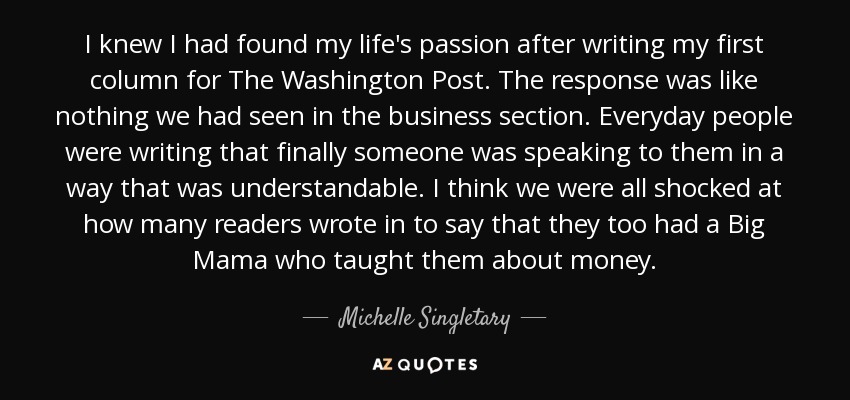 I knew I had found my life's passion after writing my first column for The Washington Post. The response was like nothing we had seen in the business section. Everyday people were writing that finally someone was speaking to them in a way that was understandable. I think we were all shocked at how many readers wrote in to say that they too had a Big Mama who taught them about money. - Michelle Singletary