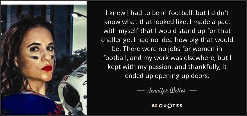 I knew I had to be in football, but I didn't know what that looked like. I made a pact with myself that I would stand up for that challenge. I had no idea how big that would be. There were no jobs for women in football, and my work was elsewhere, but I kept with my passion, and thankfully, it ended up opening up doors. - Jennifer Welter