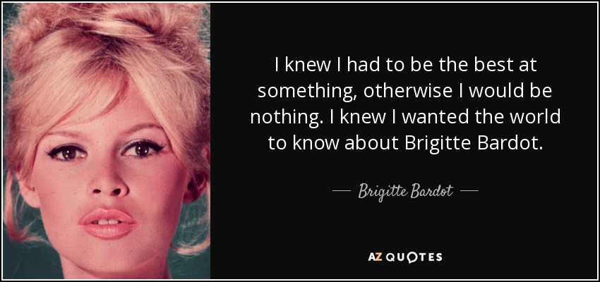 I knew I had to be the best at something, otherwise I would be nothing. I knew I wanted the world to know about Brigitte Bardot. - Brigitte Bardot