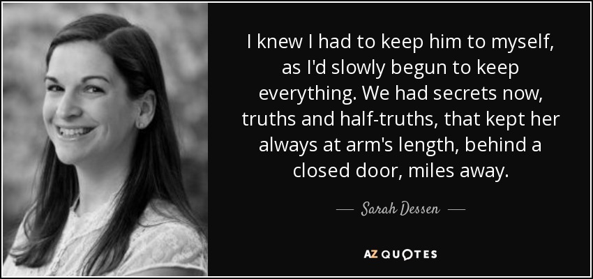 I knew I had to keep him to myself, as I'd slowly begun to keep everything. We had secrets now, truths and half-truths, that kept her always at arm's length, behind a closed door, miles away. - Sarah Dessen
