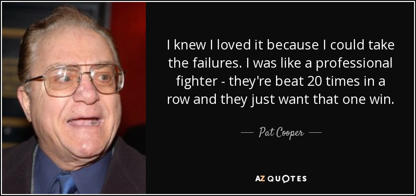 I knew I loved it because I could take the failures. I was like a professional fighter - they're beat 20 times in a row and they just want that one win. - Pat Cooper