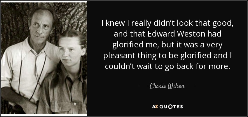 I knew I really didn’t look that good, and that Edward Weston had glorified me, but it was a very pleasant thing to be glorified and I couldn’t wait to go back for more. - Charis Wilson