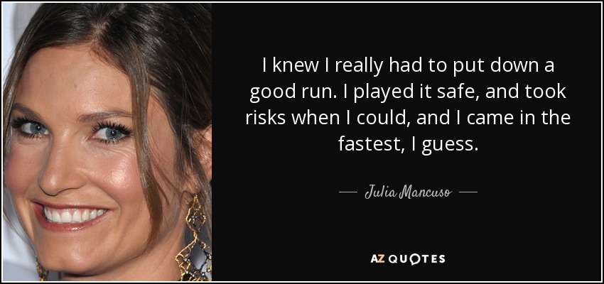 I knew I really had to put down a good run. I played it safe, and took risks when I could, and I came in the fastest, I guess. - Julia Mancuso