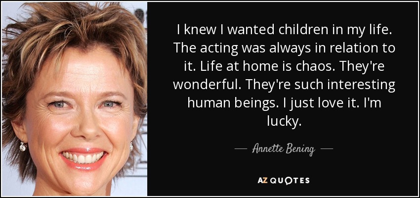 I knew I wanted children in my life. The acting was always in relation to it. Life at home is chaos. They're wonderful. They're such interesting human beings. I just love it. I'm lucky. - Annette Bening