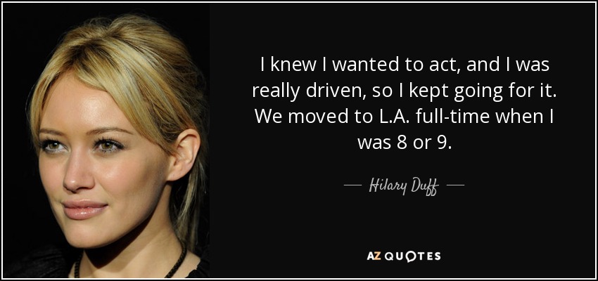 I knew I wanted to act, and I was really driven, so I kept going for it. We moved to L.A. full-time when I was 8 or 9. - Hilary Duff