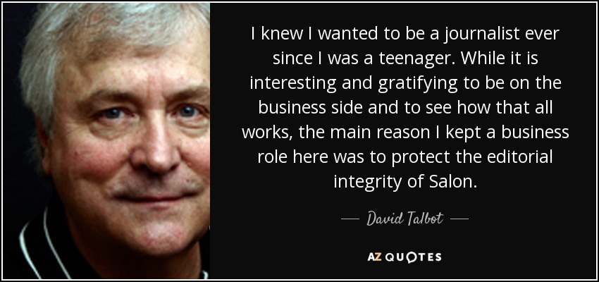I knew I wanted to be a journalist ever since I was a teenager. While it is interesting and gratifying to be on the business side and to see how that all works, the main reason I kept a business role here was to protect the editorial integrity of Salon. - David Talbot
