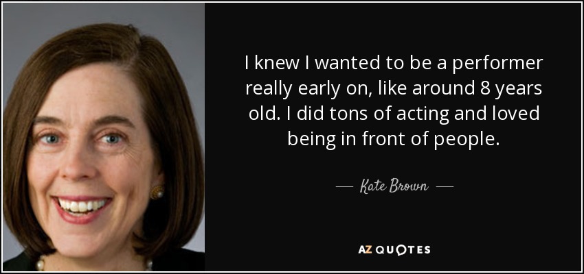 I knew I wanted to be a performer really early on, like around 8 years old. I did tons of acting and loved being in front of people. - Kate Brown