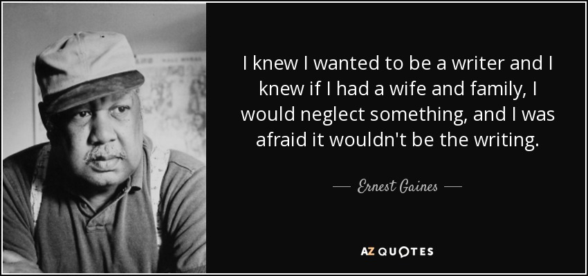 I knew I wanted to be a writer and I knew if I had a wife and family, I would neglect something, and I was afraid it wouldn't be the writing. - Ernest Gaines