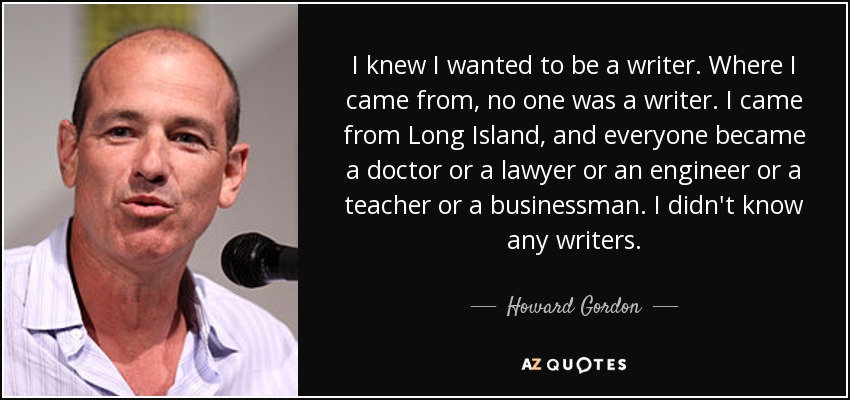 I knew I wanted to be a writer. Where I came from, no one was a writer. I came from Long Island, and everyone became a doctor or a lawyer or an engineer or a teacher or a businessman. I didn't know any writers. - Howard Gordon