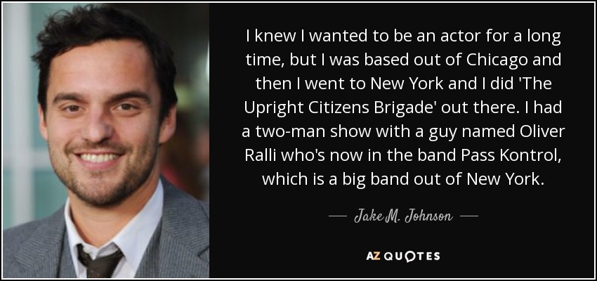 I knew I wanted to be an actor for a long time, but I was based out of Chicago and then I went to New York and I did 'The Upright Citizens Brigade' out there. I had a two-man show with a guy named Oliver Ralli who's now in the band Pass Kontrol, which is a big band out of New York. - Jake M. Johnson