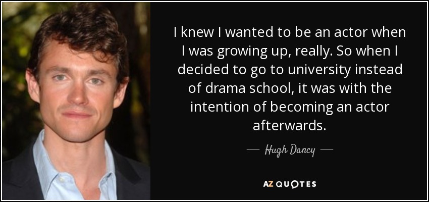 I knew I wanted to be an actor when I was growing up, really. So when I decided to go to university instead of drama school, it was with the intention of becoming an actor afterwards. - Hugh Dancy
