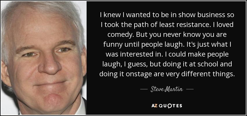 I knew I wanted to be in show business so I took the path of least resistance. I loved comedy. But you never know you are funny until people laugh. It's just what I was interested in. I could make people laugh, I guess, but doing it at school and doing it onstage are very different things. - Steve Martin
