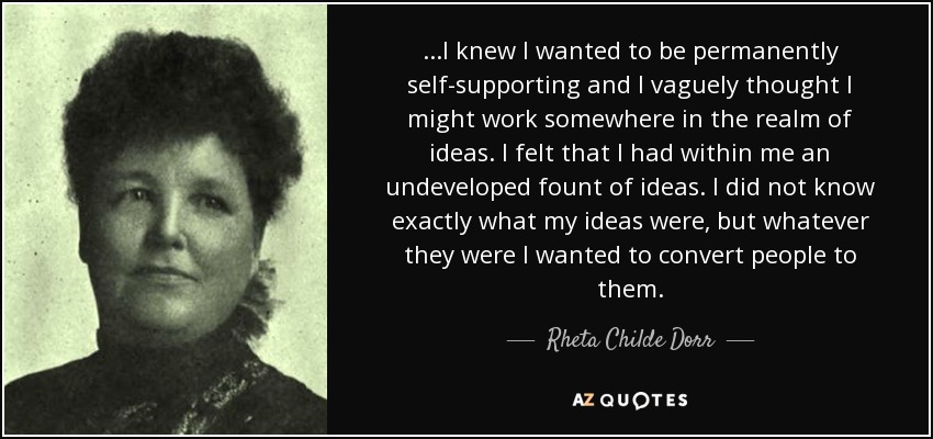 ...I knew I wanted to be permanently self-supporting and I vaguely thought I might work somewhere in the realm of ideas. I felt that I had within me an undeveloped fount of ideas. I did not know exactly what my ideas were, but whatever they were I wanted to convert people to them. - Rheta Childe Dorr