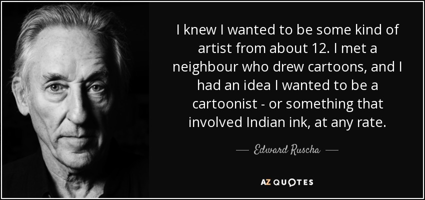 I knew I wanted to be some kind of artist from about 12. I met a neighbour who drew cartoons, and I had an idea I wanted to be a cartoonist - or something that involved Indian ink, at any rate. - Edward Ruscha