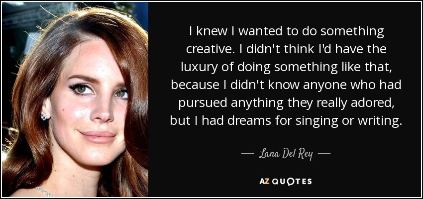 I knew I wanted to do something creative. I didn't think I'd have the luxury of doing something like that, because I didn't know anyone who had pursued anything they really adored, but I had dreams for singing or writing. - Lana Del Rey