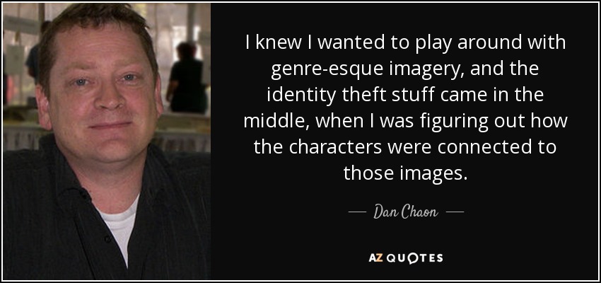 I knew I wanted to play around with genre-esque imagery, and the identity theft stuff came in the middle, when I was figuring out how the characters were connected to those images. - Dan Chaon