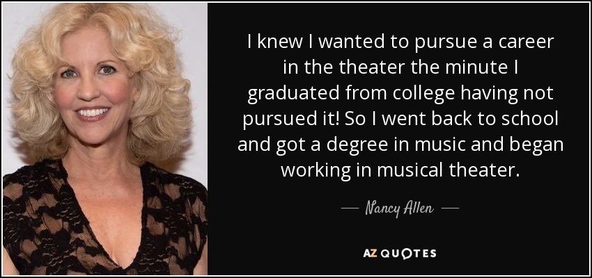 I knew I wanted to pursue a career in the theater the minute I graduated from college having not pursued it! So I went back to school and got a degree in music and began working in musical theater. - Nancy Allen