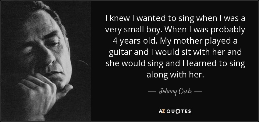 I knew I wanted to sing when I was a very small boy. When I was probably 4 years old. My mother played a guitar and I would sit with her and she would sing and I learned to sing along with her. - Johnny Cash