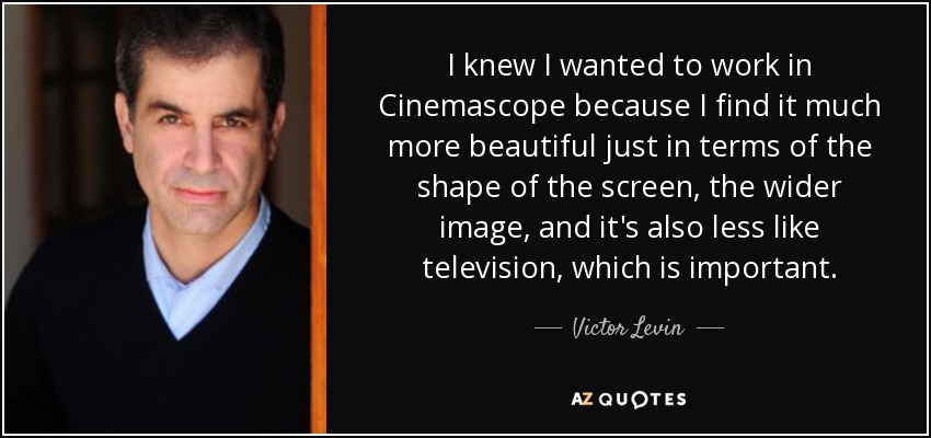 I knew I wanted to work in Cinemascope because I find it much more beautiful just in terms of the shape of the screen, the wider image, and it's also less like television, which is important. - Victor Levin