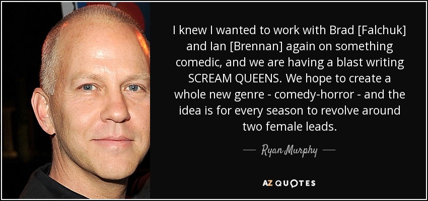 I knew I wanted to work with Brad [Falchuk] and Ian [Brennan] again on something comedic, and we are having a blast writing SCREAM QUEENS. We hope to create a whole new genre - comedy-horror - and the idea is for every season to revolve around two female leads. - Ryan Murphy