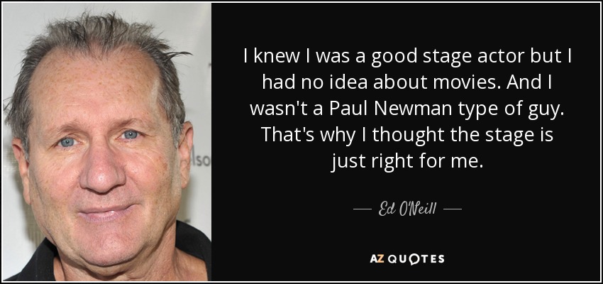 I knew I was a good stage actor but I had no idea about movies. And I wasn't a Paul Newman type of guy. That's why I thought the stage is just right for me. - Ed O'Neill