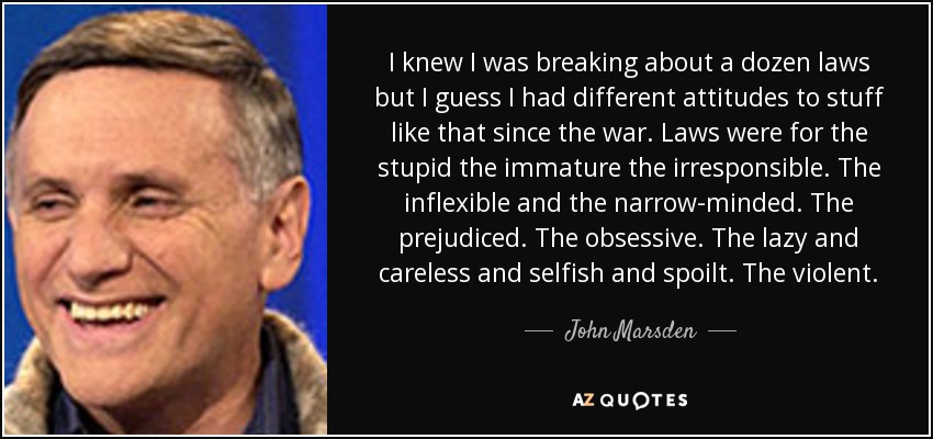 I knew I was breaking about a dozen laws but I guess I had different attitudes to stuff like that since the war. Laws were for the stupid the immature the irresponsible. The inflexible and the narrow-minded. The prejudiced. The obsessive. The lazy and careless and selfish and spoilt. The violent. - John Marsden