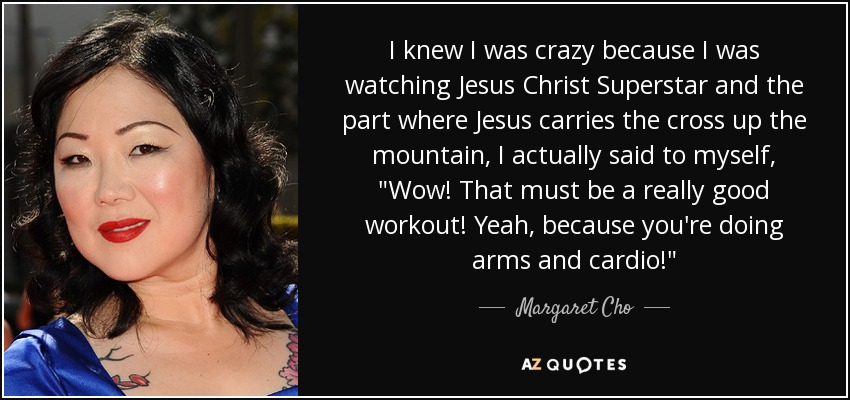 I knew I was crazy because I was watching Jesus Christ Superstar and the part where Jesus carries the cross up the mountain, I actually said to myself, 