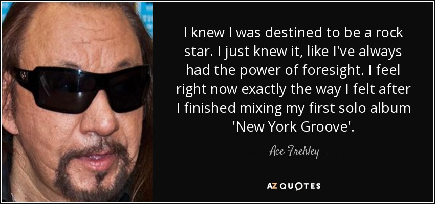 I knew I was destined to be a rock star. I just knew it, like I've always had the power of foresight. I feel right now exactly the way I felt after I finished mixing my first solo album 'New York Groove'. - Ace Frehley