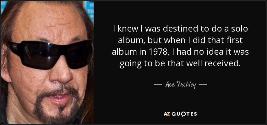 I knew I was destined to do a solo album, but when I did that first album in 1978, I had no idea it was going to be that well received. - Ace Frehley