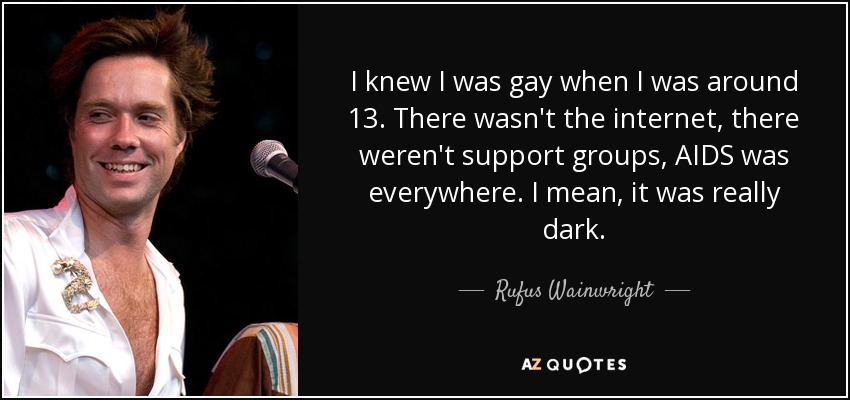 I knew I was gay when I was around 13. There wasn't the internet, there weren't support groups, AIDS was everywhere. I mean, it was really dark. - Rufus Wainwright