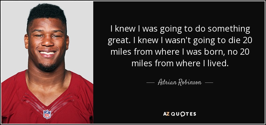 I knew I was going to do something great. I knew I wasn't going to die 20 miles from where I was born, no 20 miles from where I lived. - Adrian Robinson