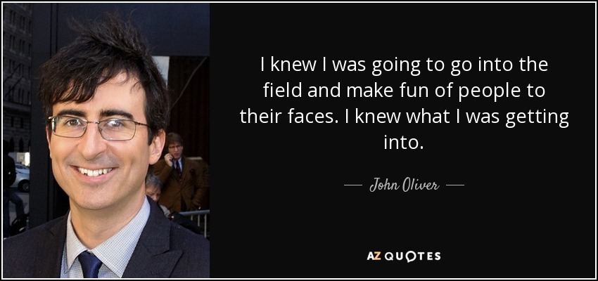 I knew I was going to go into the field and make fun of people to their faces. I knew what I was getting into. - John Oliver