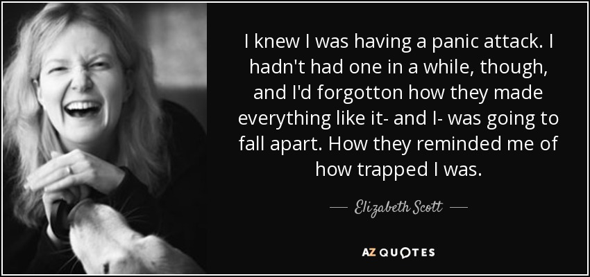 I knew I was having a panic attack. I hadn't had one in a while, though, and I'd forgotton how they made everything like it- and I- was going to fall apart. How they reminded me of how trapped I was. - Elizabeth Scott