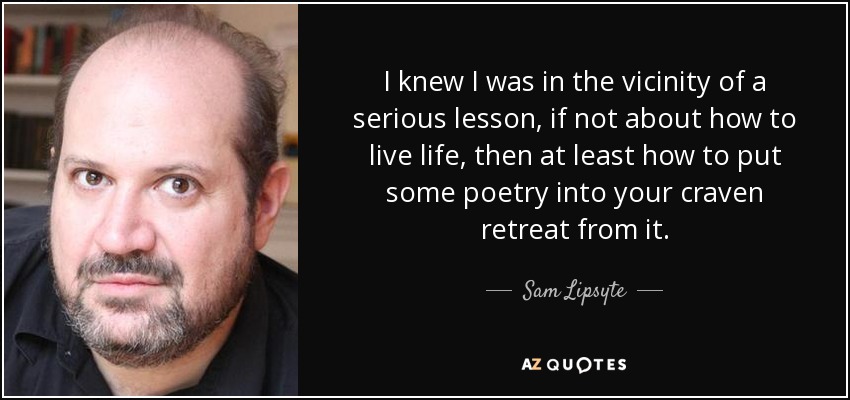 I knew I was in the vicinity of a serious lesson, if not about how to live life, then at least how to put some poetry into your craven retreat from it. - Sam Lipsyte