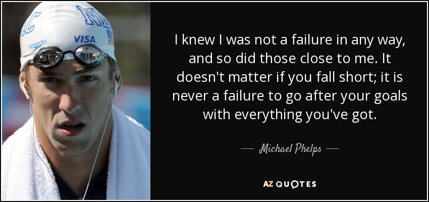I knew I was not a failure in any way, and so did those close to me. It doesn't matter if you fall short; it is never a failure to go after your goals with everything you've got. - Michael Phelps