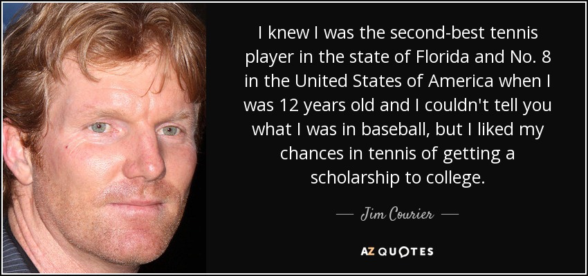 I knew I was the second-best tennis player in the state of Florida and No. 8 in the United States of America when I was 12 years old and I couldn't tell you what I was in baseball, but I liked my chances in tennis of getting a scholarship to college. - Jim Courier
