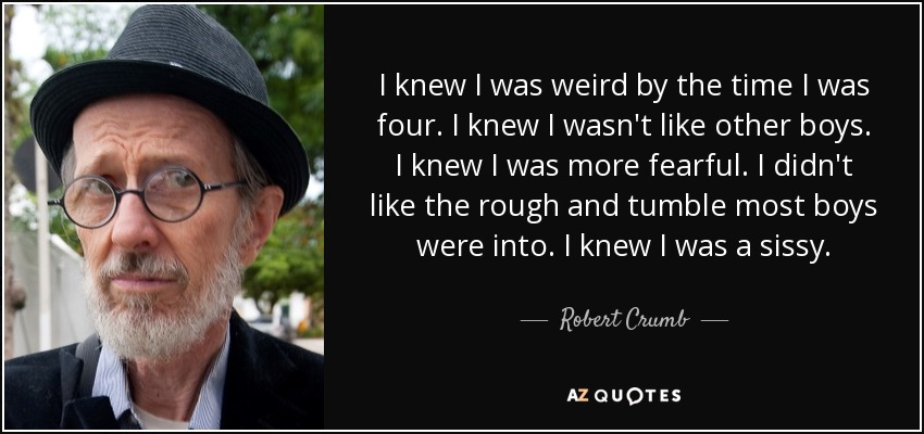 I knew I was weird by the time I was four. I knew I wasn't like other boys. I knew I was more fearful. I didn't like the rough and tumble most boys were into. I knew I was a sissy. - Robert Crumb