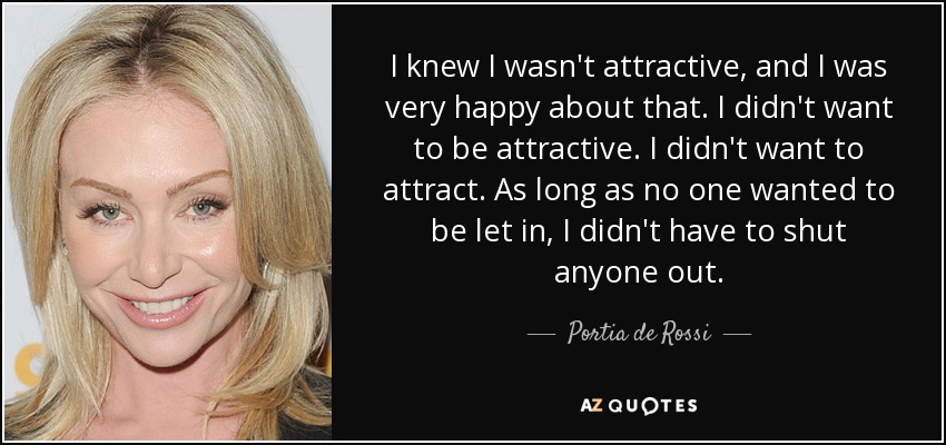 I knew I wasn't attractive, and I was very happy about that. I didn't want to be attractive. I didn't want to attract. As long as no one wanted to be let in, I didn't have to shut anyone out. - Portia de Rossi