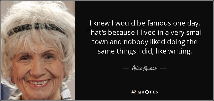 I knew I would be famous one day. That's because I lived in a very small town and nobody liked doing the same things I did, like writing. - Alice Munro