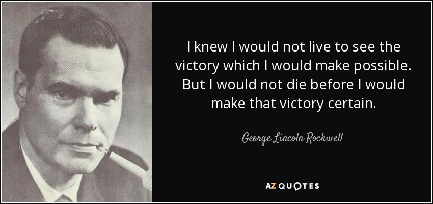 I knew I would not live to see the victory which I would make possible. But I would not die before I would make that victory certain. - George Lincoln Rockwell