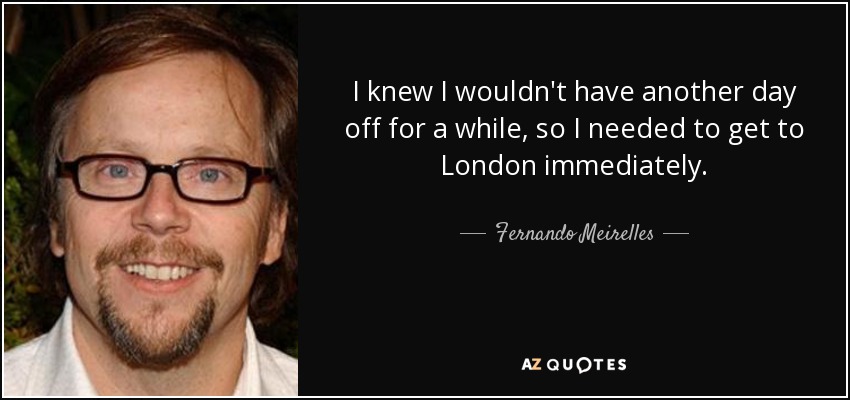 I knew I wouldn't have another day off for a while, so I needed to get to London immediately. - Fernando Meirelles