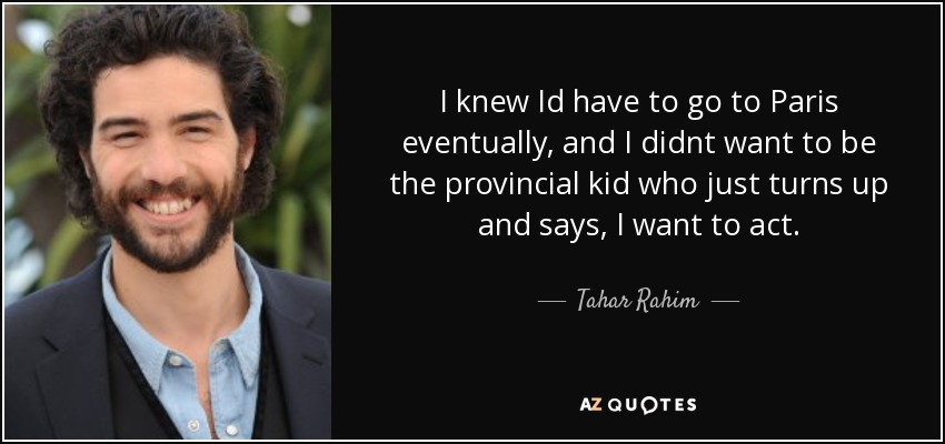 I knew Id have to go to Paris eventually, and I didnt want to be the provincial kid who just turns up and says, I want to act. - Tahar Rahim