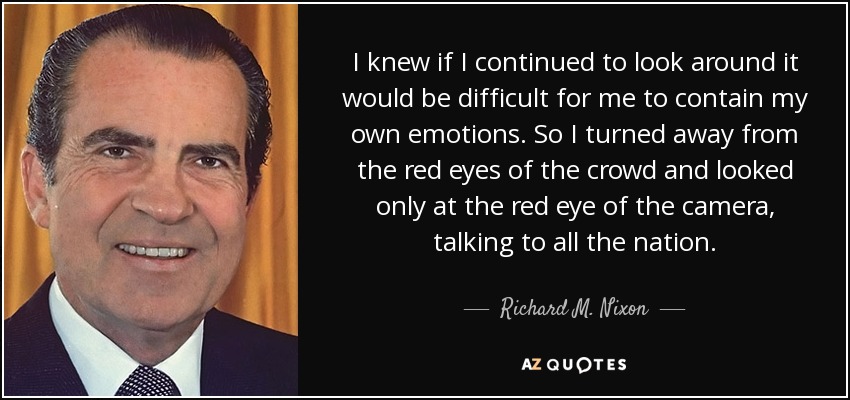 I knew if I continued to look around it would be difficult for me to contain my own emotions. So I turned away from the red eyes of the crowd and looked only at the red eye of the camera, talking to all the nation. - Richard M. Nixon
