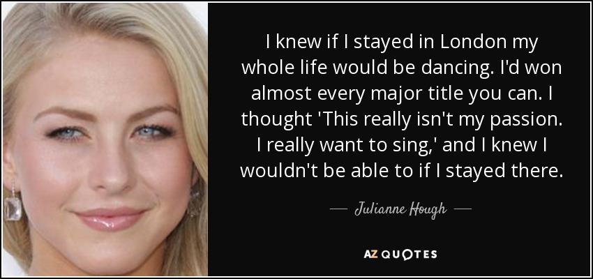 I knew if I stayed in London my whole life would be dancing. I'd won almost every major title you can. I thought 'This really isn't my passion. I really want to sing,' and I knew I wouldn't be able to if I stayed there. - Julianne Hough
