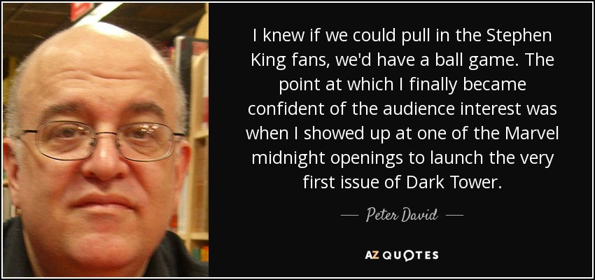 I knew if we could pull in the Stephen King fans, we'd have a ball game. The point at which I finally became confident of the audience interest was when I showed up at one of the Marvel midnight openings to launch the very first issue of Dark Tower. - Peter David