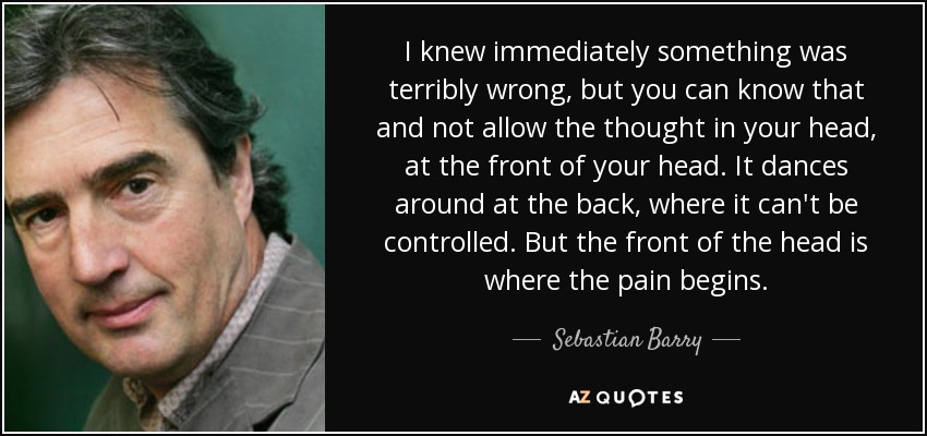 I knew immediately something was terribly wrong, but you can know that and not allow the thought in your head, at the front of your head. It dances around at the back, where it can't be controlled. But the front of the head is where the pain begins. - Sebastian Barry